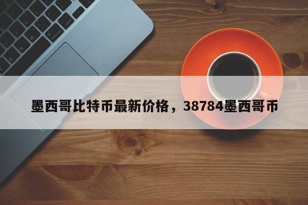 墨西哥比特币最新价格,38784墨西哥币
